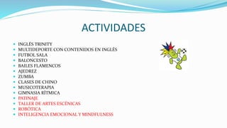 ACTIVIDADES
 INGLÉS TRINITY
 MULTIDEPORTE CON CONTENIDOS EN INGLÉS
 FUTBOL SALA
 BALONCESTO
 BAILES FLAMENCOS
 AJEDREZ
 ZUMBA
 CLASES DE CHINO
 MUSICOTERAPIA
 GIMNASIA RÍTMICA
 PATINAJE
 TALLER DE ARTES ESCÉNICAS
 ROBÓTICA
 INTELIGENCIA EMOCIONAL Y MINDFULNESS
 