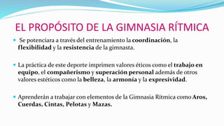EL PROPÓSITO DE LA GIMNASIA RÍTMICA
 Se potenciara a través del entrenamiento la coordinación, la
flexibilidad y la resistencia de la gimnasta.
 La práctica de este deporte imprimen valores éticos como el trabajo en
equipo, el compañerismo y superación personal además de otros
valores estéticos como la belleza, la armonía y la expresividad.
 Aprenderán a trabajar con elementos de la Gimnasia Rítmica como Aros,
Cuerdas, Cintas, Pelotas y Mazas.
 