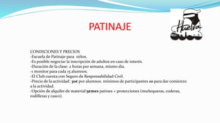PATINAJE
CONDICIONES Y PRECIOS
-Escuela de Patinaje para niños.
-Es posible negociar la inscripción de adultos en caso de interés.
-Duración de la clase: 2 horas por semana, mismo día.
-1 monitor para cada 15 alumnos.
-El Club cuenta con Seguro de Responsabilidad Civil.
-Precio de la actividad: 30€ por alumnos. mínimos de participantes 10 para dar comienzo
a la actividad.
-Opción de alquiler de material:5€mes patines + protecciones (muñequeras, coderas,
rodilleras y casco).
 