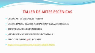 TALLER DE ARTES ESCÉNICAS
 GRUPO ARTES ESCÉNICAS HUELVA
 CANTO, DANZA, TEATRO, ANIMACIÓN Y CARACTERIZACIÓN
 REPRESENTACIONES PUNTUALES
 3 HORAS SEMANALES SEGUIDAS ROTATIVAS
 PRECIO PREVISTO 30 EUROS MES
 https://www.youtube.com/watch?v=tZQfiP-MzH0
 