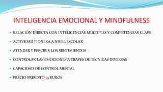 INTELIGENCIA EMOCIONAL Y MINDFULNESS
 RELACIÓN DIRECTA CON INTELIGENCIAS MÚLTIPLES Y COMPETENCIAS CLAVE
 ACTIVIDAD PIONERA A NIVEL ESCOLAR
 ATENDER Y PERCIBIR LOS SENTIMIENTOS
 CONTROLAR LAS EMOCIONES A TRAVÉS DE TÉCNICAS DIVERSAS
 CAPACIDAD DE CONTROL MENTAL
 PRECIO PREVISTO 35 EUROS
 