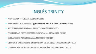 INGLÉS TRINITY
 PROFESORA TITULADA (C1 DE INGLÉS)
 PRECIO DE LA ACTIVIDAD 45 EUROS (SE APLICA DESCUENTO AMPA)
 ACTIVIDAD ADECUADA AL MARCO COMÚN EUROPEO
 POSIBILIDAD OBTENER TÍTULO OFICIAL AL FINAL DEL CURSO
 ESTRATEGIAS ADECUADAS AL MÉTODO TRINITY
 GRUPOS Y ENSEÑANZAS EN FUNCIÓN DE LA EDAD (JUEGOS INFANTIL…)
 UTILIZACIÓN DE LAS NUEVAS TECNOLOGÍAS (PIZARRA DIGITAL …)
 