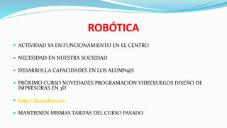 ROBÓTICA
 ACTIVIDAD YA EN FUNCIONAMIENTO EN EL CENTRO
 NECESIDAD EN NUESTRA SOCIEDAD
 DESARROLLA CAPACIDADES EN LOS ALUMN@S
 PRÓXIMO CURSO NOVEDADES PROGRAMACIÓN VIDEOJUEGOS DISEÑO DE
IMPRESORAS EN 3D
 http://funrobots.es
 MANTIENEN MISMAS TARIFAS DEL CURSO PASADO
 