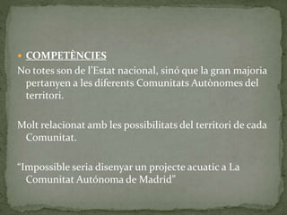  COMPETÈNCIES
No totes son de l’Estat nacional, sinó que la gran majoria
pertanyen a les diferents Comunitats Autònomes del
territori.
Molt relacionat amb les possibilitats del territori de cada
Comunitat.
“Impossible seria disenyar un projecte acuatic a La
Comunitat Autónoma de Madrid”
 