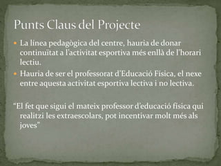  La línea pedagògica del centre, hauria de donar
continuïtat a l’activitat esportiva més enllà de l’horari
lectiu.
 Hauria de ser el professorat d’Educació Física, el nexe
entre aquesta activitat esportiva lectiva i no lectiva.
“El fet que sigui el mateix professor d’educació física qui
realitzi les extraescolars, pot incentivar molt més als
joves”
 