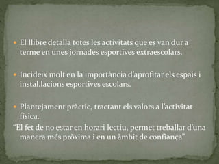  El llibre detalla totes les activitats que es van dur a
terme en unes jornades esportives extraescolars.
 Incideix molt en la importància d’aprofitar els espais i
instal.lacions esportives escolars.
 Plantejament pràctic, tractant els valors a l’activitat
física.
“El fet de no estar en horari lectiu, permet treballar d’una
manera més pròxima i en un àmbit de confiança”
 