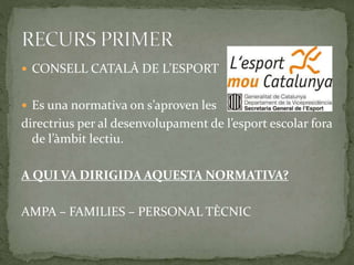  CONSELL CATALÀ DE L’ESPORT
 Es una normativa on s’aproven les
directrius per al desenvolupament de l’esport escolar fora
de l’àmbit lectiu.
A QUI VA DIRIGIDA AQUESTA NORMATIVA?
AMPA – FAMILIES – PERSONAL TÈCNIC
 