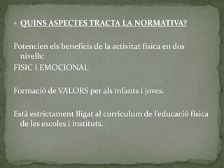  QUINS ASPECTES TRACTA LA NORMATIVA?
Potencien els beneficis de la activitat física en dos
nivells:
FISIC I EMOCIONAL
Formació de VALORS per als infants i joves.
Està estrictament lligat al currículum de l’educació física
de les escoles i instituts.
 