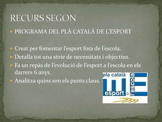  PROGRAMA DEL PLÀ CATALÀ DE L’ESPORT
 Creat per fomentar l’esport fora de l’escola.
 Detalla tot una sèrie de necessitats i objectius.
 Fa un repàs de l’evolució de l’esport a l’escola en els
darrers 6 anys.
 Analitza quins son els punts claus.
 