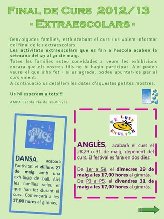 Benvolgudes famílies, està acabant el curs i us volem informar
del final de les extraescolars.
Les activitats extraescolars que es fan a l’escola acaben la
setmana del 27 al 31 de maig.
Totes les famílies esteu convidades a veure les exhibicions
encara que els vostres fills no hi hagin participat. Així podeu
veure el que s’ha fet i si us agrada, podeu apuntar-los per al
curs vinent.
A continuació us detallem les dates d'aquestes petites mostres.
Us hi esperem a tots!!!
AMPA Escola Pla de les Vinyes
ANGLÈS, acabarà el curs el
28,29 o 31 de maig, depenent del
curs. El festival es farà en dos dies:
De 1er a 5è, el dimecres 29 de
maig a les 17,00 hores al gimnàs.
De P3 a P5, el divendres 31 de
maig a les 17,00 hores al gimnàs.
 