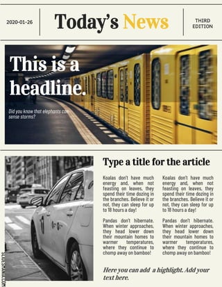 SLIDESMANIA.COM
Today’s News
2020-01-26 THIRD
EDITION
Did you know that elephants can
sense storms?
This is a
headline.
Koalas don’t have much
energy and, when not
feasting on leaves, they
spend their time dozing in
the branches. Believe it or
not, they can sleep for up
to 18 hours a day!
Pandas don’t hibernate.
When winter approaches,
they head lower down
their mountain homes to
warmer temperatures,
where they continue to
chomp away on bamboo!
Type a title for the article
Koalas don’t have much
energy and, when not
feasting on leaves, they
spend their time dozing in
the branches. Believe it or
not, they can sleep for up
to 18 hours a day!
Pandas don’t hibernate.
When winter approaches,
they head lower down
their mountain homes to
warmer temperatures,
where they continue to
chomp away on bamboo!
Here you can add a highlight. Add your
text here.
 