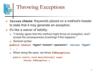 Throwing Exceptions
 throws clause: Keywords placed on a method's header
to state that it may generate an exception.
 It's like a waiver of liability:
 "I hereby agree that this method might throw an exception, and I
accept the consequences (crashing) if this happens.”
 General syntax:
public static <type> <name>(<params>) throws <type>
{ … }
 When doing file open, we throw IOException.
public static void main(String[] args)
throws IOException {
13
 