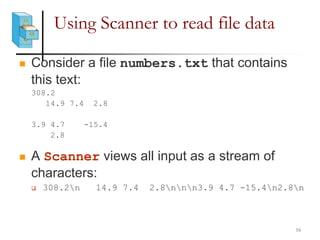 Using Scanner to read file data
 Consider a file numbers.txt that contains
this text:
308.2
14.9 7.4 2.8
3.9 4.7 -15.4
2.8
 A Scanner views all input as a stream of
characters:
 308.2n 14.9 7.4 2.8nnn3.9 4.7 -15.4n2.8n
16
 