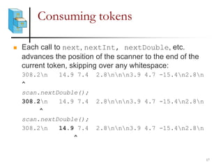 Consuming tokens
 Each call to next, nextInt, nextDouble, etc.
advances the position of the scanner to the end of the
current token, skipping over any whitespace:
308.2n 14.9 7.4 2.8nnn3.9 4.7 -15.4n2.8n
^
scan.nextDouble();
308.2n 14.9 7.4 2.8nnn3.9 4.7 -15.4n2.8n
^
scan.nextDouble();
308.2n 14.9 7.4 2.8nnn3.9 4.7 -15.4n2.8n
^
17
 
