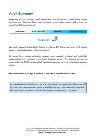 Audit Summary
According to the standard audit assessment, the Customer`s solidity-based smart
contracts are “Secured”.Also, these contracts contain owner control, which does not
make them fully decentralized.
You are here
We used various tools like Slither, Solhint, and Remix IDE. At the same time, this finding is
based on a critical analysis of the manual audit.
All issues found during automated analysis were manually reviewed and applicable
vulnerabilities are presented in the Audit Overview section. The general overview is
presented in the AS-IS section and all identified issues can be found in the Audit overview
section.
We found 0 critical, 0 high, 0 medium, 1 low, and 2 very low-level issues.
Investor Advice: A technical audit of the smart contract does not guarantee the ethical nature of
the project. Any owner-controlled functions should be executed by the owner with responsibility.
All investors/users are advised to do their due diligence before investing in the project.
 