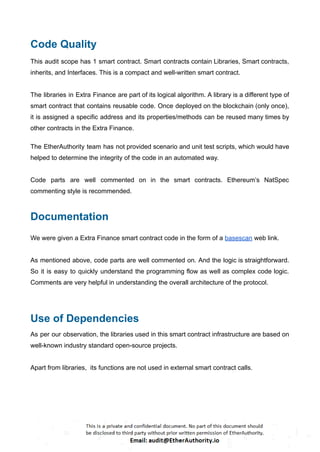 Code Quality
This audit scope has 1 smart contract. Smart contracts contain Libraries, Smart contracts,
inherits, and Interfaces. This is a compact and well-written smart contract.
The libraries in Extra Finance are part of its logical algorithm. A library is a different type of
smart contract that contains reusable code. Once deployed on the blockchain (only once),
it is assigned a specific address and its properties/methods can be reused many times by
other contracts in the Extra Finance.
The EtherAuthority team has not provided scenario and unit test scripts, which would have
helped to determine the integrity of the code in an automated way.
Code parts are well commented on in the smart contracts. Ethereum’s NatSpec
commenting style is recommended.
Documentation
We were given a Extra Finance smart contract code in the form of a basescan web link.
As mentioned above, code parts are well commented on. And the logic is straightforward.
So it is easy to quickly understand the programming flow as well as complex code logic.
Comments are very helpful in understanding the overall architecture of the protocol.
Use of Dependencies
As per our observation, the libraries used in this smart contract infrastructure are based on
well-known industry standard open-source projects.
Apart from libraries, its functions are not used in external smart contract calls.
 