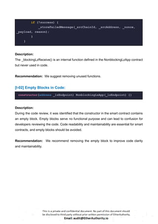 if (!success) {
_storeFailedMessage(_srcChainId, _srcAddress, _nonce,
_payload, reason);
}
}
Description:
The _blockingLzReceive() is an internal function defined in the NonblockingLzApp contract
but never used in code.
Recommendation: We suggest removing unused functions.
[I-02] Empty Blocks in Code:
constructor(address _lzEndpoint) NonblockingLzApp(_lzEndpoint) {}
Description:
During the code review, it was identified that the constructor in the smart contract contains
an empty block. Empty blocks serve no functional purpose and can lead to confusion for
developers reviewing the code. Code readability and maintainability are essential for smart
contracts, and empty blocks should be avoided.
Recommendation: We recommend removing the empty block to improve code clarity
and maintainability.
 