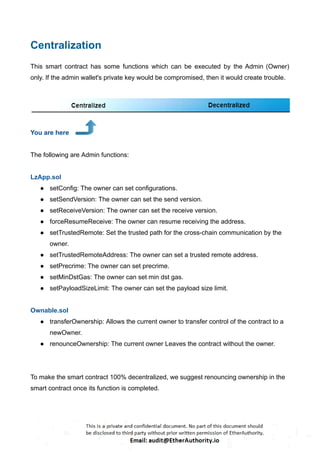 Centralization
This smart contract has some functions which can be executed by the Admin (Owner)
only. If the admin wallet's private key would be compromised, then it would create trouble.
You are here
The following are Admin functions:
LzApp.sol
● setConfig: The owner can set configurations.
● setSendVersion: The owner can set the send version.
● setReceiveVersion: The owner can set the receive version.
● forceResumeReceive: The owner can resume receiving the address.
● setTrustedRemote: Set the trusted path for the cross-chain communication by the
owner.
● setTrustedRemoteAddress: The owner can set a trusted remote address.
● setPrecrime: The owner can set precrime.
● setMinDstGas: The owner can set min dst gas.
● setPayloadSizeLimit: The owner can set the payload size limit.
Ownable.sol
● transferOwnership: Allows the current owner to transfer control of the contract to a
newOwner.
● renounceOwnership: The current owner Leaves the contract without the owner.
To make the smart contract 100% decentralized, we suggest renouncing ownership in the
smart contract once its function is completed.
 