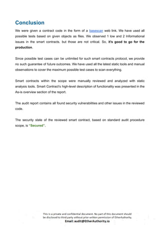 Conclusion
We were given a contract code in the form of a basescan web link. We have used all
possible tests based on given objects as files. We observed 1 low and 2 Informational
issues in the smart contracts. but those are not critical. So, it’s good to go for the
production.
Since possible test cases can be unlimited for such smart contracts protocol, we provide
no such guarantee of future outcomes. We have used all the latest static tools and manual
observations to cover the maximum possible test cases to scan everything.
Smart contracts within the scope were manually reviewed and analyzed with static
analysis tools. Smart Contract’s high-level description of functionality was presented in the
As-is overview section of the report.
The audit report contains all found security vulnerabilities and other issues in the reviewed
code.
The security state of the reviewed smart contract, based on standard audit procedure
scope, is “Secured”.
 