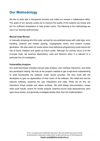 Our Methodology
We like to work with a transparent process and make our reviews a collaborative effort.
The goals of our security audits are to improve the quality of the systems we review and
aim for sufficient remediation to help protect users. The following is the methodology we
use in our security audit process.
Manual Code Review:
In manually reviewing all of the code, we look for any potential issues with code logic, error
handling, protocol and header parsing, cryptographic errors, and random number
generators. We also watch for areas where more defensive programming could reduce the
risk of future mistakes and speed up future audits. Although our primary focus is on the
in-scope code, we examine dependency code and behavior when it is relevant to a
particular line of investigation.
Vulnerability Analysis:
Our audit techniques included manual code analysis, user interface interaction, and white
box penetration testing. We look at the project's website to get a high-level understanding
of what functionality the software under review provides. We then meet with the
developers to gain an appreciation of their vision of the software. We install and use the
relevant software, exploring the user interactions and roles. While we do this, we
brainstorm threat models and attack surfaces. We read design documentation, review
other audit results, search for similar projects, examine source code dependencies, skim
open issue tickets, and generally investigate details other than the implementation.
 