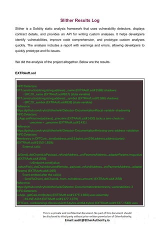 Slither Results Log
Slither is a Solidity static analysis framework that uses vulnerability detectors, displays
contract details, and provides an API for writing custom analyses. It helps developers
identify vulnerabilities, improve code comprehension, and prototype custom analyses
quickly. The analysis includes a report with warnings and errors, allowing developers to
quickly prototype and fix issues.
We did the analysis of the project altogether. Below are the results.
EXTRAoft.sol
INFO:Detectors:
OFT.constructor(string,string,address)._name (EXTRAoft.sol#1586) shadows:
- ERC20._name (EXTRAoft.sol#837) (state variable)
OFT.constructor(string,string,address)._symbol (EXTRAoft.sol#1586) shadows:
- ERC20._symbol (EXTRAoft.sol#838) (state variable)
Reference:
https://github.com/crytic/slither/wiki/Detector-Documentation#local-variable-shadowing
INFO:Detectors:
LzApp.setPrecrime(address)._precrime (EXTRAoft.sol#1430) lacks a zero-check on :
- precrime = _precrime (EXTRAoft.sol#1431)
Reference:
https://github.com/crytic/slither/wiki/Detector-Documentation#missing-zero-address-validation
INFO:Detectors:
Reentrancy in OFTCore._send(address,uint16,bytes,uint256,address,address,bytes)
(EXTRAoft.sol#1550-1559):
External calls:
-
_lzSend(_dstChainId,lzPayload,_refundAddress,_zroPaymentAddress,_adapterParams,msg.value
) (EXTRAoft.sol#1556)
- lzEndpoint.send{value:
_nativeFee}(_dstChainId,trustedRemote,_payload,_refundAddress,_zroPaymentAddress,_adapter
Params) (EXTRAoft.sol#1365)
Event emitted after the call(s):
- SendToChain(_dstChainId,_from,_toAddress,amount) (EXTRAoft.sol#1558)
Reference:
https://github.com/crytic/slither/wiki/Detector-Documentation#reentrancy-vulnerabilities-3
INFO:Detectors:
LzApp._getGasLimit(bytes) (EXTRAoft.sol#1375-1380) uses assembly
- INLINE ASM (EXTRAoft.sol#1377-1379)
OFTCore._nonblockingLzReceive(uint16,bytes,uint64,bytes) (EXTRAoft.sol#1537-1548) uses
 