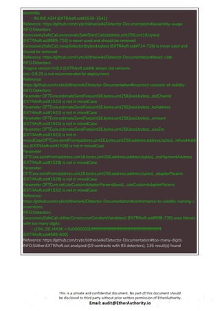 assembly
- INLINE ASM (EXTRAoft.sol#1539-1541)
Reference: https://github.com/crytic/slither/wiki/Detector-Documentation#assembly-usage
INFO:Detectors:
ExcessivelySafeCall.excessivelySafeStaticCall(address,uint256,uint16,bytes)
(EXTRAoft.sol#669-703) is never used and should be removed
ExcessivelySafeCall.swapSelector(bytes4,bytes) (EXTRAoft.sol#714-729) is never used and
should be removed
Reference: https://github.com/crytic/slither/wiki/Detector-Documentation#dead-code
INFO:Detectors:
Pragma version^0.8.0 (EXTRAoft.sol#4) allows old versions
solc-0.8.25 is not recommended for deployment
Reference:
https://github.com/crytic/slither/wiki/Detector-Documentation#incorrect-versions-of-solidity
INFO:Detectors:
Parameter OFTCore.estimateSendFee(uint16,bytes,uint256,bool,bytes)._dstChainId
(EXTRAoft.sol#1522) is not in mixedCase
Parameter OFTCore.estimateSendFee(uint16,bytes,uint256,bool,bytes)._toAddress
(EXTRAoft.sol#1522) is not in mixedCase
Parameter OFTCore.estimateSendFee(uint16,bytes,uint256,bool,bytes)._amount
(EXTRAoft.sol#1522) is not in mixedCase
Parameter OFTCore.estimateSendFee(uint16,bytes,uint256,bool,bytes)._useZro
(EXTRAoft.sol#1522) is not in
mixedCaseOFTCore.sendFrom(address,uint16,bytes,uint256,address,address,bytes)._refundAddr
ess (EXTRAoft.sol#1528) is not in mixedCase
Parameter
OFTCore.sendFrom(address,uint16,bytes,uint256,address,address,bytes)._zroPaymentAddress
(EXTRAoft.sol#1528) is not in mixedCase
Parameter
OFTCore.sendFrom(address,uint16,bytes,uint256,address,address,bytes)._adapterParams
(EXTRAoft.sol#1528) is not in mixedCase
Parameter OFTCore.setUseCustomAdapterParams(bool)._useCustomAdapterParams
(EXTRAoft.sol#1532) is not in mixedCase
Reference:
https://github.com/crytic/slither/wiki/Detector-Documentation#conformance-to-solidity-naming-c
onventions
INFO:Detectors:
ExcessivelySafeCall.slitherConstructorConstantVariables() (EXTRAoft.sol#598-730) uses literals
with too many digits:
- LOW_28_MASK = 0x00000000ffffffffffffffffffffffffffffffffffffffffffffffffffffffff
(EXTRAoft.sol#599-600)
Reference: https://github.com/crytic/slither/wiki/Detector-Documentation#too-many-digits
INFO:Slither:EXTRAoft.sol analyzed (19 contracts with 93 detectors), 135 result(s) found
 