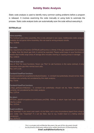 Solidity Static Analysis
Static code analysis is used to identify many common coding problems before a program
is released. It involves examining the code manually or using tools to automate the
process. Static code analysis tools can automatically scan the code without executing it.
EXTRAoft.sol
Inline assembly:
The Contract uses inline assembly, this is only advised in rare cases. Additionally static analysis
modules do not parse inline Assembly, this can lead to wrong analysis results.
Pos: 1539:8:
Gas costs:
Gas requirement of function EXTRAoft.setPrecrime is infinite: If the gas requirement of a function
is higher than the block gas limit, it cannot be executed. Please avoid loops in your functions or
actions that modify large areas of storage (this includes clearing or copying arrays in storage)
Pos: 1430:4:
This on local calls:
Use of "this" for local functions: Never use "this" to call functions in the same contract, it only
consumes more gas than normal local calls.
Pos: 1471:119:
Constant/View/Pure functions:
ExcessivelySafeCall.swapSelector(bytes4,bytes) : Is constant but potentially should not be. Note:
Modifiers are currently not considered by this static analysis.
Pos: 714:4:
Constant/View/Pure functions:
LzApp._getGasLimit(bytes) : Is constant but potentially should not be. Note: Modifiers are
currently not considered by this static analysis.
Pos: 1375:4:
No return:
OFTCore._debitFrom(address,uint16,bytes,uint256): Defines a return type but never explicitly
returns a value.
Pos: 1579:4:
Guard conditions:
Use "assert(x)" if you never ever want x to be false, not in any circumstance (apart from a bug in
your code). Use "require(x)" if x can be false, due to e.g. invalid input or a failing external
component.
Pos: 1575:12:
 