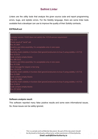 Solhint Linter
Linters are the utility tools that analyze the given source code and report programming
errors, bugs, and stylistic errors. For the Solidity language, there are some linter tools
available that a developer can use to improve the quality of their Solidity contracts.
EXTRAoft.sol
Compiler version ^0.8.0 does not satisfy the ^0.5.8 semver requirement
Pos: 1:3
Check result of "send" call
Pos: 9:1364
Avoid to use inline assembly. It is acceptable only in rare cases
Pos: 9:1376
Explicitly mark visibility in function (Set ignoreConstructors to true if using solidity >=0.7.0)
Pos: 5:1515
Code contains empty blocks
Pos: 68:1515
Avoid to use inline assembly. It is acceptable only in rare cases
Pos: 9:1538
Error message for require is too long
Pos: 13:1574
Explicitly mark visibility in function (Set ignoreConstructors to true if using solidity >=0.7.0)
Pos: 5:1585
Code contains empty blocks
Pos: 125:1585
Explicitly mark visibility in function (Set ignoreConstructors to true if using solidity >=0.7.0)
Pos: 5:1614
Code contains empty blocks
Pos: 57:1616
Software analysis result:
This software reported many false positive results and some were informational issues.
So, those issues can be safely ignored.
 