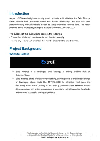 Introduction
As part of EtherAuthority’s community smart contracts audit initiatives, the Extra Finance
smart contract from app.extrafi.io/lend was audited extensively. The audit has been
performed using manual analysis as well as using automated software tools. This report
presents all the findings regarding the audit performed on June 24th, 2024.
The purpose of this audit was to address the following:
- Ensure that all claimed functions exist and function correctly.
- Identify any security vulnerabilities that may be present in the smart contract.
Project Background
Website Details
● Extra Finance is a leveraged yield strategy & lending protocol built on
Optimism/Base.
● Extra Finance offers leveraged yield farming, allowing users to maximize earnings
by leveraging stable pools like $ETH/$USDC for attractive yield rates and
depositing assets in the Lending Pool for steady passive income. However, careful
risk assessment and active management are crucial to mitigate potential drawbacks
and ensure a successful farming experience.
 
