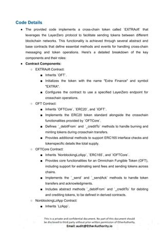 Code Details
● The provided code implements a cross-chain token called `EXTRAoft` that
leverages the LayerZero protocol to facilitate sending tokens between different
blockchain networks. This functionality is achieved through several abstract and
base contracts that define essential methods and events for handling cross-chain
messaging and token operations. Here's a detailed breakdown of the key
components and their roles:
● Contract Components:
○ EXTRAoft Contract:
■ Inherits `OFT`.
■ Initializes the token with the name "Extra Finance" and symbol
"EXTRA".
■ Configures the contract to use a specified LayerZero endpoint for
crosschain operations.
○ OFT Contract:
■ Inherits `OFTCore`, `ERC20`, and `IOFT`.
■ Implements the ERC20 token standard alongside the crosschain
functionalities provided by `OFTCore`.
■ Defines `_debitFrom` and `_creditTo` methods to handle burning and
minting tokens during crosschain transfers.
■ Provides additional methods to support ERC165 interface checks and
tokenspecific details like total supply.
○ OFTCore Contract:
■ Inherits `NonblockingLzApp`, `ERC165`, and `IOFTCore`.
■ Provides core functionalities for an Omnichain Fungible Token (OFT),
including support for estimating send fees and sending tokens across
chains.
■ Implements the `_send` and `_sendAck` methods to handle token
transfers and acknowledgments.
■ Includes abstract methods `_debitFrom` and `_creditTo` for debiting
and crediting tokens, to be defined in derived contracts.
○ NonblockingLzApp Contract:
■ Inherits `LzApp`.
 