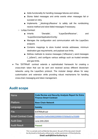 ■ Adds functionality for handling message failures and retries.
■ Stores failed messages and emits events when messages fail or
succeed on retry.
■ Implements `_blockingLzReceive` to safely call the nonblocking
receive method and store failed messages if necessary.
○ LzApp Contract:
■ Inherits `Ownable`, `ILayerZeroReceiver`, and
`ILayerZeroUserApplicationConfig`.
■ Manages the configuration and communication with the LayerZero
endpoint.
■ Contains mappings to store trusted remote addresses, minimum
destination gas requirements, and payload size limits.
■ Defines methods to receive messages (`lzReceive`), send messages
(`_lzSend`), and configure various settings such as trusted remotes
and gas limits.
● The `EXTRAoft` contract extends a sophisticated framework for creating a
cross-chain token that can be sent and received across different blockchain
networks using the LayerZero protocol. The modular design allows for easy
customization and extension while providing robust mechanisms for handling
cross-chain messaging and token management.
Audit scope
Name Code Review and Security Analysis Report for Extra
Finance Smart Contract
Platform Base Chain Network
Language Solidity
File EXTRAoft.sol
Smart Contract Code 0x2dad3a13ef0c6366220f989157009e501e7938f8
Audit Date June 24th,2024
Audit Result Passed
 