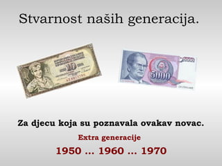 Stvarnost naših generacija.
Za djecu koja su poznavala ovakav novac.
Extra generacije
1950 … 1960 … 1970
 