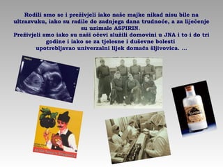 Rodili smo se i preživjeli iako naše majke nikad nisu bile na
ultrazvuku, iako su radile do zadnjega dana trudnoće, a za liječenje
su uzimale ASPIRIN.
Preživjeli smo iako su naši očevi služili domovini u JNA i to i do tri
godine i iako se za tjelesne i duševne bolesti
upotrebljavao univerzalni lijek domaća šljivovica. …
 