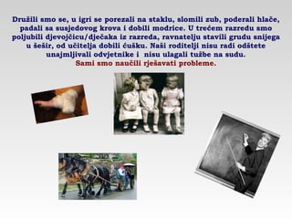 Družili smo se, u igri se porezali na staklu, slomili zub, poderali hlače,
padali sa susjedovog krova i dobili modrice. U trećem razredu smo
poljubili djevojčicu/dječaka iz razreda, ravnatelju stavili grudu snijega
u šešir, od učitelja dobili ćušku. Naši roditelji nisu radi odštete
unajmljivali odvjetnike i nisu ulagali tužbe na sudu.
Sami smo naučili rješavati probleme.
 