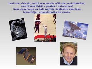 Imali smo slobodu, tražili smo pravdu, učili smo se dužnostima,
naučili smo živjeti s pravima i dužnostima!
Naše generacije su dale najviše uspješnih sportaša,
izumitelja i znanstvenika do danas.
 