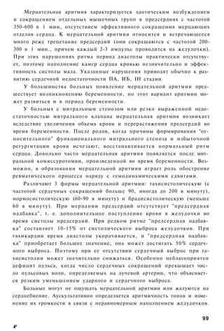 Мерцательная аритмия характеризуется хаотическим возбуждением
и сокращением отдельных мышечных групп в предсердиях с частотой
350-600 в 1 мин, отсутствием эффективного сокращения мерцающих
отделов сердца. К мерцательной аритмии относится и встречающееся
много реже трепетание предсердий (они сокращаются с частотой 200-
300 в 1 мин., причем каждый 2-3 импульс проводится на желудочки).
При этих нарушениях ритма период диастолы практически отсутству­
ет, поэтому наполнение камер сердца кровью незначительно и эффек­
тивность систолы мала. Указанные нарушения приводят обычно к раз­
витию сердечной недостаточности ПА, ИБ, III стадии.
    У большинства больных появление мерцательной аритмии пред­
шествует возникновению беременности, но этот вариант аритмии мо­
жет развиться и в период беременности.
    У больных с митральным стенозом или резко выраженной недо­
статочностью митрального клапана мерцательная аритмия возникает
вследствие увеличения объема крови и перерастяжения предсердий во
время беременности. После родов, когда причины формирования "от­
носительного" функционального митрального стеноза и избыточной
регургитации крови исчезают, восстанавливается нормальный ритм
сердца. Довольно часто мерцательная аритмия появляется после мит­
ральной комиссуротомии, произведенной во время беременности. Воз­
можно, в образовании мерцательной аритмии играет роль обострение
ревматического процесса наряду с гемодинамическими сдвигами.
    Различают 3 формы мерцательной аритмии: тахисистолическую (с
частотой сердечных сокращений больше 90, иногда до 200 в минуту),
нормосистолическую (60-90 в минуту) и брадисистолическую (меньше
60 в минуту). При мерцании предсердий отсутствует "предсердная
надбавка", т. е. дополнительное поступление крови в желудочки во
время систолы предсердий. При редком ритме "предсердная надбав­
ка" составляет 10-15% от систолического выброса желудочков. При
тахикардии время диастолы укорачивается, и "предсердная надбав­
ка" приобретает большее значение, она может достигать 50% сердеч­
ного выброса. Поэтому при ее отсутствии сердечный выброс при та-
хисистолии может значительно снижаться. Особенно неблагоприятен
дефицит пульса, когда число сердечных сокращений превышает чис­
ло пульсовых волн, определяемых на лучевой артерии, что объясняет­
ся резким уменьшением ударного и сердечного выброса.
    Больные могут не ощущать мерцательной аритмии или жалуются на
сердцебиение. Аускультативно определяется аритмичность тонов и изме­
нение их громкости в связи с неравномерным наполнением желудочков.


                                                                 99
4*
 