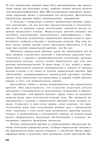 И хотя мерцательная аритмия может быть диагностирована при аускуль-
тации сердца или пальпации пульса, наиболее точным методом является
электрокардиографический. При ЭКГ-исследовании выявляется локали­
зация нарушения ритма: в предсердиях или желудочках. Желудочковая
мерцательная аритмия требует реанимационных мероприятий.
    У больных с митральным стенозом мерцательная аритмия затруд­
няет диагностику, так как исчезают пресистолический и диастоличес-
кий шумы на верхушке сердца, неотчетливым становится щелчок от­
крытия митрального клапана. Мерцательная аритмия вызывает или
усугубляет существующую недостаточность кровообращения у бере­
менных. Опасным осложнением мерцательной аритмии является тром­
боэмболия, особенно у больных с митральным стенозом. При этом по­
роке сердца тромбы внутри левого предсердия образуются в 20 раз
чаще при наличии мерцательной аритмии, чем без нее.
    Поскольку мерцательная аритмия, каким бы заболеванием она ни
была вызвана, способствует развитию у беременных сердечной недо­
статочности, а нередко и тромбоэмболических осложнений, грозящих
смертельным исходом, следует считать беременность при этом виде
аритмии противопоказанной. В сроки позже 12 нед. вопрос о преры­
вании беременности решается индивидуально и зависит от картины
болезни в целом, а не только от наличия мерцательной аритмии. При
заболеваниях, сопровождающихся мерцательной аритмией, погибает
каждая пятая беременная или родильница и каждый второй ребенок,
нередко в анте- или интранатальном периоде.
    Дискутабелен вопрос о методе родоразрешения при мерцательной
аритмии. Нам представляется, что вследствие отсутствия систолы
предсердий и беспорядочности желудочковых сокращений у беремен­
ных, страдающих этой формой аритмии, сердце может не выдержать
нагрузки родов через естественные родовые пути. Мы проводили ро-
доразрешение у женщин с мерцательной аритмией путем кесарева се­
чения. Существует и иная точка зрения, когда полагают, что пред­
почтительнее роды через естественные родовые пути с выключением
потуг, поскольку в этом случае реже развиваются сердечная недоста­
точность и тромбоэмболия в послеродовом периоде, но ведение родов
должно сопровождаться тщательным обезболиванием и лечением, по­
зволяющим управлять функциями организма.
    Лечение мерцательной аритмии не предусматривает обязательной по­
пытки ликвидации нарушения ритма. Стойкую мерцательную аритмию и
вне беременности редко удается устранить, а увеличение объема цирку­
лирующей крови и вследствие этого растяжение стенок предсердий пре-

100
 