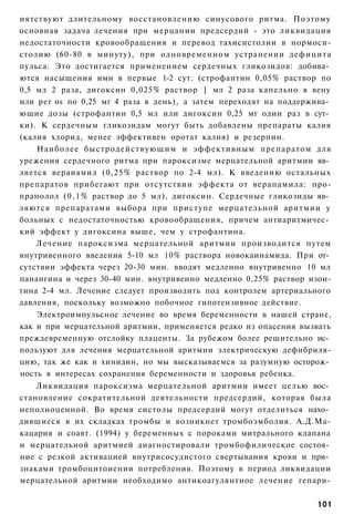 иятствуют длительному восстановлению синусового ритма. Поэтому
основная задача лечения при мерцании предсердий - это ликвидация
недостаточности кровообращения и перевод тахисистолии в нормоси-
столию (60-80 в минуту), при одновременном устранении дефицита
пульса. Это достигается применением сердечных гликозидов: добива­
ются насыщения ими в первые 1-2 сут. (строфантин 0,05% раствор по
0,5 мл 2 раза, дигоксин 0,025% раствор ] мл 2 раза капельно в вену
или per os по 0,25 мг 4 раза в день), а затем переходят на поддержива­
ющие дозы (строфантин 0,5 мл или дигоксин 0,25 мг один раз в сут­
ки). К сердечным гликозидам могут быть добавлены препараты калия
(калия хлорид, менее эффективен оротат калия) и резерпин.
    Наиболее быстродействующим и эффективным препаратом для
урежения сердечного ритма при пароксизме мерцательной аритмии яв­
ляется вераиамил (0,25% раствор по 2-4 мл). К введению остальных
препаратов прибегают при отсутствии эффекта от верапамила: про-
пранолол ( 0 , 1 % раствор до 5 мл), дигоксин. Сердечные гликозиды яв­
ляются препаратами выбора при приступе мерцательной аритмии у
больных с недостаточностью кровообращения, причем антиаритмичес­
кий эффект у дигоксина выше, чем у строфантина.
    Лечение пароксизма мерцательной аритмии производится путем
внутривенного введения 5-10 мл 10% раствора новокаинамида. При от­
сутствии эффекта через 20-30 мин. вводят медленно внутривенно 10 мл
панангина и через 30-40 мин. внутривенно медленно 0,25% раствор изои-
тина 2-4 мл. Лечение следует производить под контролем артериального
давления, поскольку возможно побочное гипотензивное действие.
    Электроимпульсное лечение во время беременности в нашей стране,
как и при мерцательной аритмии, применяется редко из опасения вызвать
преждевременную отслойку плаценты. За рубежом более решительно ис­
пользуют для лечения мерцательной аритмии электрическую дефибриля-
цию, так же как и хинидин, но мы высказываемся за разумную осторож­
ность в интересах сохранения беременности и здоровья ребенка.
    Ликвидация пароксизма мерцательной аритмии имеет целью вос­
становление сократительной деятельности предсердий, которая была
неполноценной. Во время систолы предсердий могут отделиться нахо­
дившиеся в их складках тромбы и возникнет тромбоэмболия. А.Д.Ма-
кацария и соавт. (1994) у беременных с пороками митрального клапана
и мерцательной аритмией диагностировали тромбофилическое состоя­
ние с резкой активацией внутрисосудистого свертывания крови и при­
знаками тромбоцитоиении потребления. Поэтому в период ликвидации
мерцательной аритмии необходимо антикоагулянтное лечение гепари-

                                                                  101
 