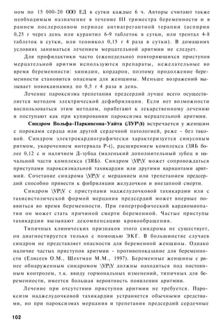 ном по 15 000-20 ООО ЕД в сутки каждые 6 ч. Авторы считают также
необходимым назначение в течение III триместра беременности и в
раннем послеродовом периоде антиагрегантной терапии (аспирин
0,25 г через день или курантил 6-9 таблеток в сутки, или трентал 4-8
таблеток в сутки, или теоникол 0,15 г 4 раза в сутки). В домашних
условиях заниматься лечением мерцательной аритмии не следует.
    Для профилактики часто (еженедельно) повторяющихся приступов
мерцательной аритми используются препараты, нежелательные во
время беременности: хинидин, кордарон, поэтому продолжение бере­
менности становится опасным для женщины. Меньше возражений вы­
зывает новокаинамид по 0,5 г 4 раза в день.
    Лечение пароксизма трепетания предсердий лучше всего осуществ­
ляется методом электрической дефибриляции. Если нет возможности
воспользоваться этим методом, прибегают к лекарственному лечению
и поступают как при купировании пароксизма мерцательной аритмии.
      Синдром Вольфа-Паркинсона-Уайта (ЛУР¥) встречается у женщин
с пороками сердца или другой сердечной патологией, реже - без тако­
вой. Синдром электрокардиографически характеризуется синусовым
ритмом, укорочением интервала Р-(}, расширением комплекса (ЗЯБ бо­
лее 0,12 с и наличием Д-зубца (маленький дополнительный зубец в на­
чальной части комплекса (ЗЯБ). Синдром VPV может сопровождаться
приступами пароксизмальной тахикардии или другими вариантами арит­
мий. Сочетание синдрома VPV с мерцанием или трепетанием предсер­
дий способно привести к фибриляции желудочков и внезапной смерти.
    Синдром VPV с приступами наджелудочковой тахикардии или с
тахисистолической формой мерцания предсердий может впервые по­
явиться во время беременности. При гипертрофической кардиомиопа­
тии он может стать причиной смерти беременной. Частые приступы
тахикардии вызывают декомпенсацию кровообращения.
    Типичных клинических признаков этого синдрома не существует,
он диагностируется только с помощью ЭКГ. В большинстве случаев
синдром не представляет опасности для беременной женщины. Однако
наличие частых приступов аритмии - противопоказание для беременно­
сти (Елисеев О.М., Шехтман М.М., 1997). Беременные женщины с ра­
нее обнаруженным синдромом VPV должны находиться под постоян­
ным контролем, т.к. ввиду гормональных изменений, типичных для бе­
ременности, имеется большая вероятность появления аритмии.
    Лечение при отсутствии приступов аритмии не требуется. Паро­
ксизм наджелудочковой тахикардии устраняется обычными средства­
ми, но при пароксизмах мерцания и трепетания предсердий сердечные

102
 