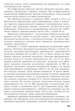 гликозиды опасны, вводят новокаинамид или пропранолол, но лучше
электроимпульсная терапия.
    Для профилактики приступов аритмии применяют дигоксин, ново­
каинамид, пропранолол, кордарон, хинидин. При неэффективности
лекарственной профилактики аритмий имплантируют искусственный
водитель ритма (можно и во время беременности).
    Мы наблюдали женщину с синдромом VPV, которой за 10 лет до
беременности хирургическим путем ликвидировали частые и длитель­
ные приступы пароксизмальной тахикардии (внутрисердечная катете­
ризация через бедренную артерию, подавление эктопического очага
возбуждения). Беременность и родоразрешение протекали без особен­
ностей. Родился здоровый ребенок массой 3250 г, длиной 49 см.
    Н а р у ш е н и я проводимости - это различные варианты блокад про­
водящей с и с т е м ы с е р д ц а н а р а з н о м у р о в н е : с и н о - а у р и к у л я р н а я ,
предсердно-желудочковая и внутрижелудочковая. Во время бере­
менности наибольшее значение имеет нарушение предсердно-желу-
дочковой проводимости.
    Различают 3 степени нарушения предсердно-желудочковой прово­
димости. Неполная предсердно-желудочковая блокада I степени (за­
медление предсердно-желудочковой проводимости) характеризуется
удлинением интервала Р-(} на ЭКГ до 0,21 си более, причем все пред-
сердные импульсы достигают желудочков. Неполная предсердно-желу­
дочковая блокада II степени характеризуется тем, что не все пред-
сердные импульсы проводятся на желудочки, вследствие чего наблю­
дается выпадение отдельных желудочковых сокращений; на ЭКГ на­
блюдается постепенное удлинение интервала Р-(} подряд в 3-4 циклах,
затем регистрируется изолированный зубец Р, так как один желудочко­
вый комплекс выпадает. Далее картина повторяется. В другом вариан­
те неполной предсердно-желудочковой блокады II степени происходит
регулярное выпадение одного из желудочковых комплексов при рав­
ной величине удлинения интервала Р-(}. Полная предсердно-желудоч­
ковая б л о к а д а III с т е п е н и ( п о л н а я п о п е р е ч н а я б л о к а д а с е р д ц а )
характеризуется тем, что на ЭКГ предсердные и желудочковые ком­
плексы следуют в независимом друг от друга правильном ритме. Пред­
сердные импульсы регистрируются с обычной для синусового узла час­
тотой, а желудочковые импульсы редки: 30-50 в мин., поэтому для пол­
ной поперечной блокады сердца характерна брадикардия.
    Нарушения предсердно-желудочковой проводимости возникают у бе­
ременных при миокардитах (чаще всего ревматическом миокардите), ин­
токсикации сердечными гликозидами, усилении тонуса вагуса. Предсерд-

                                                                                              103
 