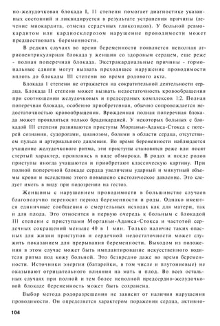 но-желудочковая блокада I, 11 степени помогает диагностике указан­
ных состояний и ликвидируется в результате устранения причины (ле­
чение миокардита, отмена сердечных гликозидов). У больной ревмо­
к а р д и т о м или к а р д и о с к л е р о з о м н а р у ш е н и е п р о в о д и м о с т и м о ж е т
предшествовать беременности.
      В редких случаях во время беременности появляется неполная ат-
риовентрикулярная блокада у женщин со здоровым сердцем, еще реже
- полная поперечная блокада. Экстракардиальные причины - гормо­
нальные сдвиги могут вызвать преходящее нарушение проводимости
вплоть до блокады 111 степени во время родового акта.
      Блокада 1 степени не отражается на сократительной деятельности сер­
дца. Блокада II степени может вызвать недостаточность кровообращения
при соотношении желудочковых и предсердных комплексов 1:2. Полная
поперечная блокада, особенно приобретенная, обычно сопровождается не­
достаточностью кровообращения. Врожденная полная поперечная блока­
да может проявляться только брадикардией. У некоторых больных с бло­
кадой III степени развиваются приступы Морганьи-Адамса-Стокса с поте­
рей сознания, судорогами, цианозом, болями в области сердца, отсутстви­
ем пульса и артериального давления. Во время беременности наблюдается
учащение желудочкового ритма, эти приступы становятся реже или носят
стертый характер, проявляясь в виде обморока. В родах и после родов
приступы иногда учащаются и приобретают классическую картину. При
полной поперечной блокаде сердца увеличены ударный и минутный объе­
мы крови и вследствие этого повышено систолическое давление. Это сле­
дует иметь в виду при подозрении на гестоз.
    Ж е н щ и н ы с нарушением проводимости в большинстве случаев
благополучно переносят период беременности и роды. Однако имеют­
ся единичные сообщения о смертельных исходах как для матери, так
и для плода. Это относится в первую очередь к больным с блокадой
111 степени с приступами Морганьи-Адамса-Стокса и частотой сер­
дечных сокращений меньше 40 в 1 мин. Только наличие таких опас­
ных для жизни приступов и сердечной недостаточности может слу­
жить показанием для прерывания беременности. Выходом из положе­
ния в этом случае может быть имплантирование искусственного води­
теля ритма под кожу больной. Это безвредно даже во время беремен­
ности. Источники энергии (батарейки, в том числе и плутониевые) не
оказывают отрицательного влияния на мать и плод. Во всех осталь­
ных случаях при полной и тем более неполной предсердно-желудочко-
вой блокаде беременность может быть сохранена.
   Выбор метода родоразрешения не зависит от наличия нарушения
проводимости. Он определяется характером поражения сердца, активно-

104
 