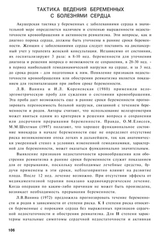 ТАКТИКА ВЕДЕНИЯ БЕРЕМЕННЫХ
                      С БОЛЕЗНЯМИ СЕРДЦА
    Акушерская тактика у беременных с заболеваниями сердца в значи­
тельной мере определяется наличием и степенью выраженности недоста­
точности кровообращения и активности ревматизма. Эти вопросы, как и
диагноз порока сердца, должны быть уточнены в ранние сроки беремен­
ности. Женщин с заболеваниями сердца следует поставить на диспансер­
ный учет у терапевта женской консультации. Независимо от состояния,
их госпитализируют 3 раза: в 8-10 нед. беременности для уточнения
диагноза и решения вопроса о возможности ее сохранения, в 28-30 нед. -
в период наибольшей гемодинамической нагрузки на сердце, и за 3 нед.
до срока родов - для подготовки к ним. Появление признаков недоста­
точности кровообращения или обострения ревматизма является показа­
нием для госпитализации при любом сроке беременности.
    Л . В . В а н и н а и И . Л . К о р е н е в с к а я ( 1 9 8 0 ) п р и м е н и л и вело-
эргометрическую пробу для суждения о состоянии кровообращения.
Эта проба дает возможность еще в ранние сроки беременности прогно­
зировать переносимость больной нагрузки, связанной с течением бере­
менности и родов. Авторы считают, что использование велоэргометрии
может явиться одним из критериев в решении вопроса о сохранении
или д о с р о ч н о м п р е р ы в а н и и б е р е м е н н о с т и . П р а в д а , О.М.Елисеев,
М.М.Шехтман (1997) полагают, что хорошее функциональное состоя­
ние миокарда в начале беременности еще не определяет отсутствие
риска возникновения отека легких в дальнейшем, так как анатомичес­
ки умеренный стеноз в условиях измененной гемодинамики, характер­
ной для беременности, может оказаться функционально значительным.
    Выявление признаков недостаточности кровообращения или обо­
стрения ревматизма в ранние сроки беременности служит показанием
для ее прерывания, поскольку необходимые лечебные средства, бу­
дучи применены в эти сроки, неблагоприятно влияют на развитие
плода. После 12 нед. лечение возможно. При отсутствии эффекта от
медикаментозной терапии показано кардиохирургическое лечение.
Когда операция по каким-либо причинам не может быть произведена,
возникает необходимость прерывания беременности.
    Л.В.Ванина (1972) предложила прогнозировать течение беременно­
сти и родов в зависимости от степени риска. К I степени риска относят­
ся беременные с пороками сердца без выраженных признаков сердеч­
ной недостаточности и обострения ревматизма. Для II степени харак­
терны начальные симптомы сердечной недостаточности и активная


106
 