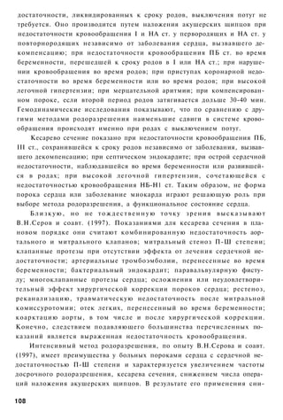 достаточности, ликвидированных к сроку родов, выключения потуг не
 требуется. Оно производится путем наложения акушерских щипцов при
 недостаточности кровообращения I и НА ст. у первородящих и НА ст. у
 повторнородящих независимо от заболевания сердца, вызвавшего де­
 компенсацию; при недостаточности кровообращения ПБ ст. во время
 беременности, перешедшей к сроку родов в I или НА ст.; при наруше­
 нии кровообращения во время родов; при приступах коронарной недо­
 статочности во время беременности или во время родов; при высокой
 легочной гипертензии; при мерцательной аритмии; при компенсирован­
 ном пороке, если второй период родов затягивается дольше 30-40 мин.
 Гемодинамические исследования показывают, что по сравнению с дру­
гими методами родоразрешения наименьшие сдвиги в системе крово­
 обращения происходят именно при родах с выключением потуг.
     Кесарево сечение показано при недостаточности кровообращения ПБ,
III ст., сохранившейся к сроку родов независимо от заболевания, вызвав­
 шего декомпенсацию; при септическом эндокардите; при острой сердечной
недостаточности, наблюдавшейся во время беременности или развившей­
ся в родах; при высокой легочной гипертензии, сочетающейся с
недостаточностью кровообращения НБ-Н1 ст. Таким образом, не форма
порока сердца или заболевание миокарда играют решающую роль при
выборе метода родоразрешения, а функциональное состояние сердца.
     Близкую, но не тождественную точку зрения высказывают
В.Н.Серов и соавт. (1997). Показаниями для кесарева сечения в пла­
новом порядке они считают комбинированную недостаточность аор­
тального и митрального клапанов; митральный стеноз П-Ш степени;
клапанные протезы при отсутствии эффекта от лечения сердечной не­
достаточности; артериальные тромбоэмболии, перенесенные во время
беременности; бактериальный эндокардит; паравальвулярную фисту­
лу; многоклапанные протезы сердца; осложнения или неудовлетвори­
тельный эффект хирургической коррекции пороков сердца; рестеноз,
реканализацию, травматическую недостаточность после митральной
комиссуротомии; отек легких, перенесенный во время беременности;
коарктацию аорты, в том числе и после хирургической коррекции.
Конечно, следствием подавляющего большинства перечисленных по­
казаний является выраженная недостаточность кровообращения.
    Интенсивный метод родоразрешения, по опыту В.Н.Серова и соавт.
(1997), имеет преимущества у больных пороками сердца с сердечной не­
достаточностью П-Ш степени и характеризуется увеличением частоты
досрочного родоразрешения, кесарева сечения, снижением числа опера­
ций наложения акушерских щипцов. В результате его применения сни-

108
 