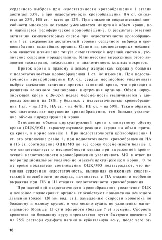 сердечного выброса при недостаточности кровообращения 1 стадии
достигает 33%, а при недостаточности кровообращения НА ст. снижа­
ется до 23%, НБ ст. - всего до 12%. При снижении сократительной спо­
собности миокарда не только уменьшается минутный объем крови, но
и нарушается периферическое кровообращение. В результате ответной
активации компенсаторных систем при недостаточности кровообраще­
ния 1 ст. сохраняется достаточный уровень сердечного выброса и кро­
воснабжения важнейших органов. Одним из компенсаторных механиз­
мов является повышение тонуса симпатической нервной системы, уве­
личение секреции норадреналина. Клиническим выражением этого яв­
ляются тахикардия, похолодание и цианотичность кожных покровов.
    Приток крови к правому и левому желудочкам сердца у больных
с недостаточностью кровообращения I ст. не изменен. При недоста­
точности к р о в о о б р а щ е н и я ПА ст. сердце неспособно увеличивать
выброс адекватно величине притока венозной крови, что приводит к
развитию венозного полнокровия внутренних органов. Объем цирку­
лирующей крови к 26-32-й неделе беременности увеличивается у здо­
ровых женшин на 28%, у больных с недостаточностью кровообраще­
ния I ст. - на 32%, НА ст. - на 46%, ИБ ст. - на 59%. Таким образом,
чем значительнее нарушение кровообращения, тем больше увеличе­
ние объема циркулирующей крови.
    Отношение объема циркулирующей крови к минутному объему
крови (ОЦК/МО), характеризующее реакцию сердца на объем прито­
ка крови, в норме меньше 1. При недостаточности кровообращения I
ст. это отношение равно 1, при недостаточности кровообращения НА
и ПБ ст. соотношение ОЦК/МО во все сроки беременности больше 1,
что свидетельствует о неспособности сердца при выраженной хрони­
ческой недостаточности кровообращения увеличивать МО в ответ на
непропорциональное увеличение массы'циркулирующей крови. В то
же время показатели соотношения ОЦК/МО подтверждают, что ис­
тинная сердечная недостаточность, вызванная снижением сократи­
тельной способности миокарда, начинается с ПА стадии и особенно
выражена при ПБ и III стадиях недостаточности кровообращения.
    При застойной недостаточности кровообращения увеличение ОЦК
и венозное полнокровие органов способствуют повышению венозного
давления (более 120 мм вод. ст.), замедлению скорости кровотока по
большому и малому кругам, о чем можно судить по удлинению магне­
зиального (больше 15 с) и эфирного (больше 7 с) времени. Скорость
кровотока по большому кругу определяется путем быстрого введения 2
мл 2 5 % раствора сульфата магния в кубитальную вену, после чего от-

10
 