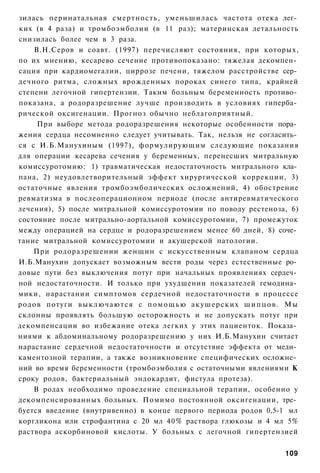 зилась перинатальная смертность, уменьшилась частота отека лег­
ких (в 4 раза) и тромбоэмболии (в 11 раз); материнская летальность
снизилась более чем в 3 раза.
    В.Н.Серов и соавт. (1997) перечисляют состояния, при которых,
по их мнению, кесарево сечение противопоказано: тяжелая декомпен­
сация при кардиомегалии, циррозе печени, тяжелом расстройстве сер­
дечного ритма, сложных врожденных пороках синего типа, крайней
степени легочной гипертензии. Таким больным беременность противо­
показана, а родоразрешение лучше производить в условиях гиперба­
рической оксигенации. Прогноз обычно неблагоприятный.
     При выборе метода родоразрешения некоторые особенности пора­
жения сердца несомненно следует учитывать. Так, нельзя не согласить­
ся с И.Б.Манухиным (1997), формулирующим следующие показания
для операции кесарева сечения у беременных, перенесших митральную
комиссуротомию: 1) травматическая недостаточность митрального кла­
пана, 2) неудовлетворительный эффект хирургической коррекции, 3)
остаточные явления тромбоэмболических осложнений, 4) обострение
ревматизма в послеоперационном периоде (после антиревматического
лечения), 5) после митральной комиссуротомии по поводу рестеноза, 6)
состояние после митрально-аортальной комиссуротомии, 7) промежуток
между операцией на сердце и родоразрешением менее 60 дней, 8) соче­
тание митральной комиссуротомии и акушерской патологии.
    При родоразрешении женщин с искусственным клапаном сердца
И.Б.Манухин допускает возможным вести роды через естественные ро­
довые пути без выключения потуг при начальных проявлениях сердеч­
ной недостаточности. И только при ухудшении показателей гемодина­
мики, нарастании симптомов сердечной недостаточности в процессе
родов потуги в ы к л ю ч а ю т с я с п о м о щ ь ю акушерских щ и п ц о в . Мы
склонны проявлять большую осторожность и не допускать потуг при
декомпенсации во избежание отека легких у этих пациенток. Показа­
ниями к абдоминальному родоразрешению у них И.Б.Манухин считает
нарастание сердечной недостаточности и отсутствие эффекта от меди­
каментозной терапии, а также возникновение специфических осложне­
ний во время беременности (тромбоэмболия с остаточными явлениями К
сроку родов, бактериальный эндокардит, фистула протеза).
    В родах необходимо проведение специальной терапии, особенно у
декомпенсированных больных. Помимо постоянной оксигенации, тре­
буется введение (внутривенно) в конце первого периода родов 0,5-1 мл
коргликона или строфантина с 20 мл 40% раствора глюкозы и 4 мл 5%
раствора аскорбиновой кислоты. У больных с легочной гипертензией


                                                                          109
 