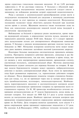 кроме сердечных гликозидов показано введение 10 мл 2,4% раствора
эуфиллина в 10 мл раствора глюкозы. У больных с объемной пере­
грузкой сердца внутривенное введение жидкостей следует свести к
минимуму во избежание развития острой сердечной недостаточности.
    Роды у женщин с декомпенсацией кровообращения лучше вести в
полусидячем положении больной для сведения к минимуму увеличения
объема крови за счет притока из нижних конечностей. Полусидячее
положение позволяет также облегчить дыхание больной при наличии
застоя крови в легких. Щадящим является также положение лежа на
боку для замедления декомпрессии нижней полой вены (ведущей к
увеличению преднагрузки).
    Наблюдение за больной в процессе родов заключается, кроме оцен­
ки акушерской ситуации, в определении частоты пульса, дыхания и ар­
териального давления каждые 30-60 мин. Каждые 1-2 ч следует произво­
дить аускультацию легких для своевременного обнаружения появления
хрипов. У больных с риском возникновения аритмии полезно частое на­
блюдение за ЭКГ. Почасовое измерение количества мочи может позво­
лить рано выявить появление застойных явлений (уменьшение диуреза).
    Некоторые больные вынуждены систематически принимать антикоа­
гулянты. Препараты непрямого действия (фенилин, синкумар и др.) бе­
ременным противопоказаны, так как они, проникая в кровь плода, мо­
гут вызвать у него внутричерепное кровоизлияние, врожденную слепоту,
умственную отсталость, самопроизвольный аборт. Поэтому диагностика
беременности служит сигналом для перевода больных на гепарин. В пер­
вые недели беременности гепарин может проявить эмбриолитическое
действие и вызвать самопроизвольный аборт. Если этого не произойдет,
плод будет развиваться нормально, т.к. тератогенным действием гепарин
не обладает. После формирования плаценты гепарин становится безопас­
ным для плода, т.к. он не проникает через нее (у матери могут возник­
нуть тромбоцитопения, остеопороз, гипоальдостеронизм). Необходи­
мость парентерального введения и систематического контроля делает
практически невозможным применение гепарина на протяжении всего ге-
стационного периода. Со II, III триместра возобновляется лечение не­
прямыми антикоагулянтами до 37 недели беременности, когда вновь на­
значают гепарин. Его вводят по 5000 ЕД 2-3 раза в сутки подкожно
вплоть до наступления родов. Наиболее простым методом контроля при
проведении гепаринотерапии является определение времени свертывания
крови по Ли-Уайту. Доза гепарина является адекватной, если спустя 4 ч
время свертывания крови превышает нормальные показатели в 2-3 раза.
По мнению А.Д.Макацария (1985), наиболее точными методами кон-

110
 