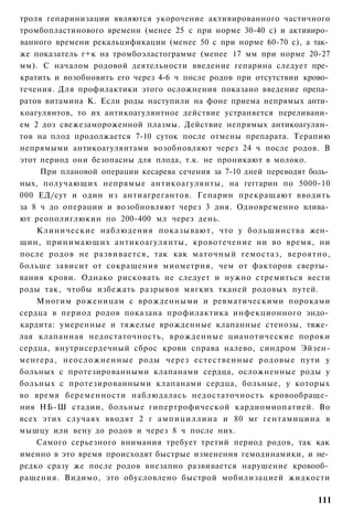 троля гепаринизации являются укорочение активированного частичного
тромбопластинового времени (менее 25 с при норме 30-40 с) и активиро­
ванного времени рекальцификации (менее 50 с при норме 60-70 с), а так­
же показатель г+к на тромбоэластограмме (менее 17 мм при норме 20-27
мм). С началом родовой деятельности введение гепарина следует пре­
кратить и возобновить его через 4-6 ч после родов при отсутствии крово­
течения. Для профилактики этого осложнения показано введение препа­
ратов витамина К. Если роды наступили на фоне приема непрямых анти­
коагулянтов, то их антикоагулянтное действие устраняется переливани­
ем 2 доз свежезамороженной плазмы. Действие непрямых антикоагулян­
тов на плод продолжается 7-10 суток после отмены препарата. Терапию
непрямыми антикоагулянтами возобновляют через 24 ч после родов. В
этот период они безопасны для плода, т.к. не проникают в молоко.
     При плановой операции кесарева сечения за 7-10 дней переводят боль­
ных, получающих непрямые антикоагулянты, на геггарин по 5000-10
000 ЕД/сут и один из антиагрегантов. Гепарин прекращают вводить
за 8 ч до операции и возобновляют через 3 дня. Одновременно влива­
ют реополиглюкин по 200-400 мл через день.
    Клинические наблюдения показывают, что у большинства жен­
щин, принимающих антикоагулянты, кровотечение ни во время, ни
после родов не развивается, так как маточный гемостаз, вероятно,
больше зависит от сокращения миометрия, чем от факторов сверты­
вания крови. Однако рисковать не следует и нужно стремиться вести
роды так, чтобы избежать разрывов мягких тканей родовых путей.
    Многим роженицам с врожденными и ревматическими пороками
сердца в период родов показана профилактика инфекционного эндо­
кардита: умеренные и тяжелые врожденные клапанные стенозы, тяже­
лая клапанная недостаточность, врожденные цианотические пороки
сердца, внутрисердечный сброс крови справа налево, синдром Эйзен-
менгера, неосложненные роды через естественные родовые пути у
больных с протезированными клапанами сердца, осложненные роды у
больных с протезированными клапанами сердца, больные, у которых
во время беременности наблюдалась недостаточность кровообраще­
ния НБ-Ш стадии, больные гипертрофической кардиомиопатией. Во
всех этих случаях вводят 2 г ампициллина и 80 мг гентамицина в
мышцу или вену до родов и через 8 ч после них.
    Самого серьезного внимания требует третий период родов, так как
именно в это время происходят быстрые изменения гемодинамики, и не­
редко сразу же после родов внезапно развивается нарушение кровооб­
ращения. Видимо, это обусловлено быстрой мобилизацией жидкости

                                                                    111
 