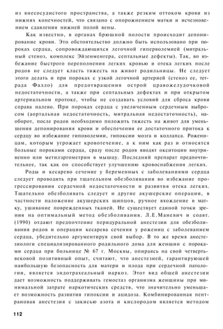 из внесосудистого пространства, а также резким оттоком крови из
 нижних конечностей, что связано с опорожнением матки и исчезнове­
 нием сдавления нижней полой вены.
    Как известно, в органах брюшной полости происходит депони­
рование крови. Это обстоятельство должно быть использовано при по­
роках сердца, сопровождающихся легочной гиперволемией (митраль­
ный стеноз, комплекс Эйзенменгера, септальные дефекты). Так, во из­
бежание быстрого переполнения легких кровью и отека легких после
родов не следует класть тяжесть на живот родильницы. Не следует
этого делать и при пороках с узкой легочной артерией (стеноз ее, тет­
рада Ф а л л о ) для п р е д о т в р а щ е н и я о с т р о й ц р а в о ж е л у д о ч к о в о й
недостаточности, а также при септальных дефектах и при открытом
артериальном протоке, чтобы не создавать условий для сброса крови
справа налево. При пороках сердца с увеличенным сердечным выбро­
сом (аортальная недостаточность, митральная недостаточность), на­
оборот, после родов необходимо положить тяжесть на живот для умень­
шения депонирования крови и обеспечения ее достаточного притока к
сердцу во избежание гиповолемии, гипоксии мозга и коллапса. Рожени­
цам, которым угрожает кровотечение, а к ним как раз и относятся
больные пороками сердца, сразу после родов вводят окситоцин внутри­
венно или метилэргометрин в мышцу. Последний препарат предпочти­
тельнее, так как он способствует улучшению кровоснабжения легких.
    Роды и кесарево сечение у беременных с заболеваниями сердца
следует проводить при тщательном обезболивании во избежание про-
грессирования сердечной недостаточности и развития отека легких.
Тщательно обезболивать следует и другие акушерские операции, в
частности наложение акушерских щипцов, ручное вхождение в мат­
ку, ушивание поврежденных тканей. Не существует единой точки зре­
ния на оптимальный метод о б е з б о л и в а н и я . Л . Е . М а н е в и ч и соавт.
(1990) отдают предпочтение перидуральной анестезии для обезболи­
вания родов и операции кесарева сечения у рожениц с заболеванием
сердца, убедительно аргументируя свой выбор. В то же время анесте­
зиологи специализированного родильного дома для женщин с порока­
ми сердца при больнице № 67 г. Москвы, опираясь на свой четверть­
вековой позитивный опыт, считают, что анестезией, гарантирующей
наибольшую безопасность для матери и плода при сердечной патоло­
гии, является эндотрахеальный наркоз. Этот вид общей анестезии
дает возможность поддерживать гемостаз организма женщины при ми­
нимальной затрате наркотических средств, что значительно уменьша­
ет возможность развития гипоксии и ацидоза. Комбинированная пент-
рановая анестезия с закисью азота и кислородом является методом

112
 