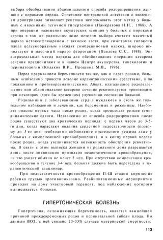 выбора обезболивания абдоминального способа родоразрешения жен­
щин с пороками сердца. Сочетание пентрановой анестезии с введени­
ем дроперидола позволяет успешно использовать этот метод у боль­
ных с явлениями легочной гипертензии (Панкратова Н.Н., 1988). А
при операции наложения акушерских щипцов у больных с пороками
сердца в том же родильном доме методом выбора считают масочный
наркоз метоксифлюораном с закисью азота, при симптомах гипоксии
плода целесообразным находят сомбревиновый наркоз, широко ис­
пользуют и масочный наркоз фторотаном (Павлова С . С , 1988). Эн-
дотрахеальный метод наркоза для обезболивания операции кесарева
сечения предпочитают и в нашем Центре акушерства, гинекологии и
перинатологии (Кулаков В.И., Прошина М.В., 1996).
    Перед прерыванием беременности так же, как и перед родами, боль­
ным необходимо провести лечение кардиотоническими средствами, а по
показаниям и противоревматическими. Аборт, влагалищное родоразре-
шение или абдоминальное кесарево сечение рекомендуется производить
при некотором (хотя бы временном) улучшении состояния больной.
    Родильницы с заболеваниями сердца нуждаются в столь же тща­
тельном наблюдении и лечении, как беременные и роженицы. Наибо­
лее опасны первые часы после родов, когда происходят резкие гемо-
динамические сдвиги. Независимо от способа родоразрешения после
родов существуют два критических периода: с первых часов до 3-5-
го дня, когда нарастают явления сердечной недостаточности (поэто­
му до 5-го дня необходимо соблюдение постельного режима даже у
больных с компенсацией кровообращения), и к концу первой недели
после родов, когда увеличивается возможность обострения ревматиз­
ма. В связи с этим выписка женщин из родильного дома разрешается
лишь после ликвидации признаков недостаточности кровообращения,
на что уходит обычно не менее 2 нед. При отсутствии компенсации кро­
вообращения в течение 3-4 нед. больная должна быть переведена в те­
рапевтический стационар.
     При недостаточности кровообращения П-Ш стадии кормление
ребенка грудью противопоказано. Реабилитационные мероприятия
проводит на дому участковый терапевт, под наблюдение которого
выписывается больная.


               ГИПЕРТОНИЧЕСКАЯ БОЛЕЗНЬ
   Гипертензия, осложняющая беременность, является важнейшей
причиной преждевременных родов и перинатальной гибели плода. По
данным ВОЗ, с ней связано 20-33% случаев материнской смертности.

                                                                113
 