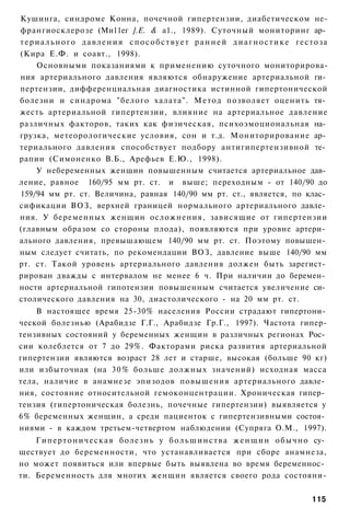 Кушинга, синдроме Конна, почечной гипертензии, диабетическом не-
франгиосклерозе (Ми11ег ].Е. & а1., 1989). Суточный мониторинг ар­
т е р и а л ь н о г о д а в л е н и я с п о с о б с т в у е т р а н н е й д и а г н о с т и к е гестоза
(Кира Е.Ф. и соавт., 1998).
      Основными показаниями к применению суточного мониторирова-
ния артериального давления являются обнаружение артериальной ги­
пертензии, дифференциальная диагностика истинной гипертонической
болезни и синдрома "белого халата". Метод позволяет оценить тя­
жесть артериальной гипертензии, влияние на артериальное давление
различных факторов, таких как физическая, психоэмоциональная на­
грузка, метеорологические условия, сон и т.д. Мониторирование ар­
териального давления способствует подбору антигипертензивной те­
рапии (Симоненко В.Б., Арефьев Е.Ю., 1998).
      У небеременных женщин повышенным считается артериальное дав­
ление, равное 160/95 мм рт. ст. и выше; переходным - от 140/90 до
159/94 мм рт. ст. Величина, равная 140/90 мм рт. ст., является, по клас­
сификации ВОЗ, верхней границей нормального артериального давле­
ния. У беременных женщин осложнения, зависящие от гипертензии
(главным образом со стороны плода), появляются при уровне артери­
ального давления, превышающем 140/90 мм рт. ст. Поэтому повышен­
ным следует считать, по рекомендации ВОЗ, давление выше 140/90 мм
рт. ст. Такой уровень артериального давления должен быть зарегист­
рирован дважды с интервалом не менее 6 ч. При наличии до беремен­
ности артериальной гипотензии повышенным считается увеличение си­
столического давления на 30, диастолического - на 20 мм рт. ст.
    В настоящее время 25-30% населения России страдают гипертони­
ческой болезнью (Арабидзе Г.Г., Арабидзе Гр.Г., 1997). Частота гипер-
тензивных состояний у беременных женщин в различных регионах Рос­
сии колеблется от 7 до 29%. Факторами риска развития артериальной
гипертензии являются возраст 28 лет и старше, высокая (больше 90 кг)
или избыточная (на 3 0 % больше должных значений) исходная масса
тела, наличие в анамнезе эпизодов повышения артериального давле­
ния, состояние относительной гемоконцентрации. Хроническая гипер­
тензия (гипертоническая болезнь, почечные гипертензии) выявляется у
6% беременных женщин, а среди пациенток с гипертензивными состоя­
ниями - в каждом третьем-четвертом наблюдении (Супряга О.М., 1997).
    Г и п е р т о н и ч е с к а я болезнь у б о л ь ш и н с т в а ж е н щ и н о б ы ч н о су­
ществует до беременности, что устанавливается при сборе анамнеза,
но может появиться или впервые быть выявлена во время беременнос­
ти. Беременность для многих женщин является своего рода состояни-


                                                                                                 115
 